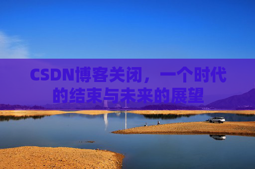 CSDN博客关闭，一个时代的结束与未来的展望